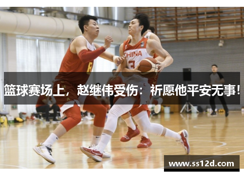 篮球赛场上，赵继伟受伤：祈愿他平安无事！